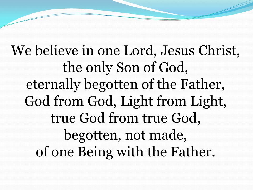 We believe in one Lord, Jesus Christ, the only Son of God, eternally begotten of the Father, God from God, Light from Light, true God from true God, begotten, not made, of one Being with the Father.