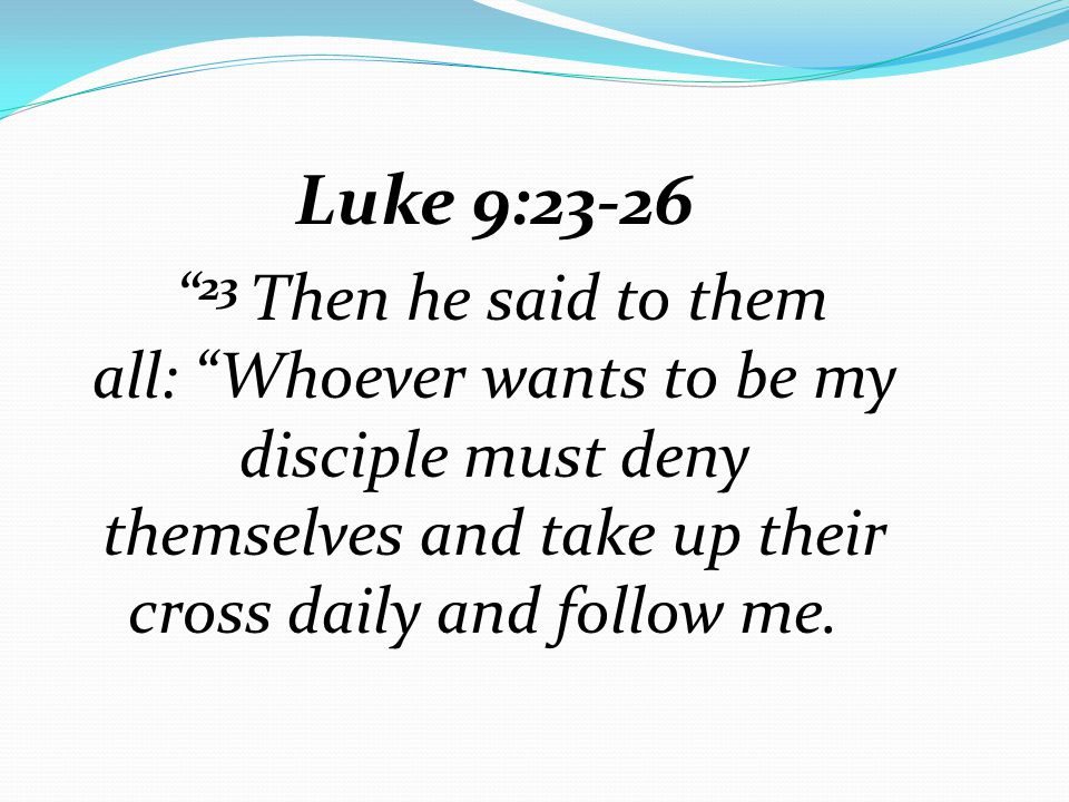 Luke 9: Then he said to them all: Whoever wants to be my disciple must deny themselves and take up their cross daily and follow me.