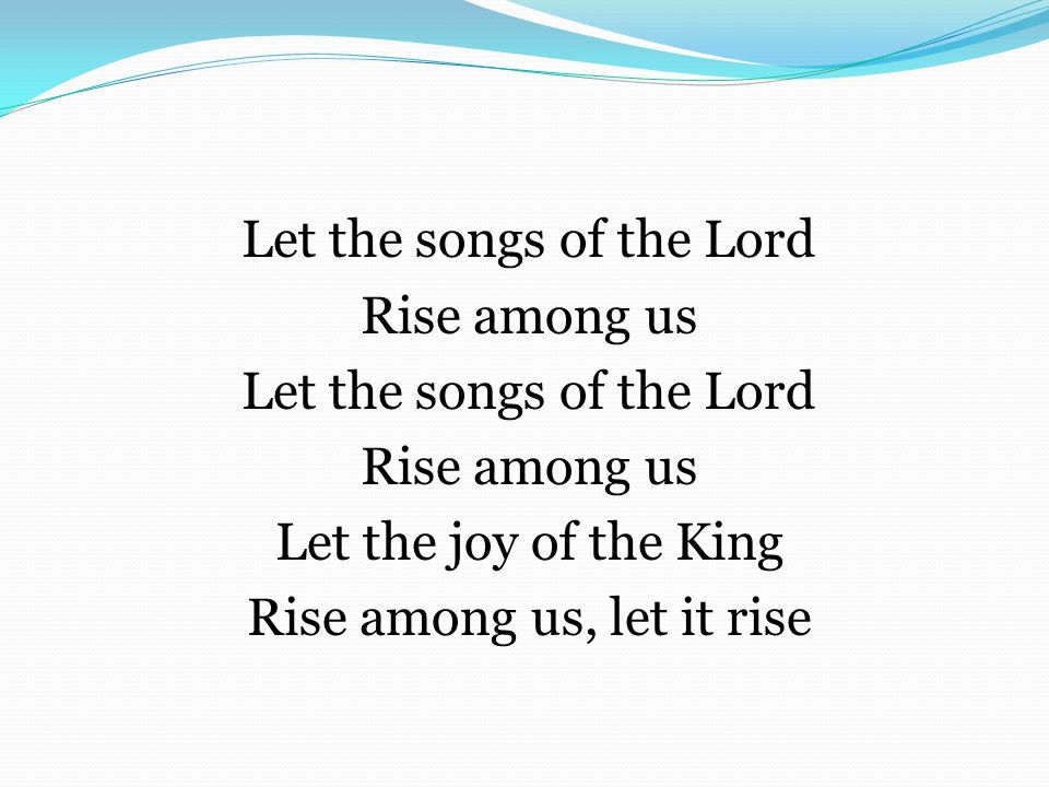 Let the songs of the Lord Rise among us Let the songs of the Lord Rise among us Let the joy of the King Rise among us, let it rise