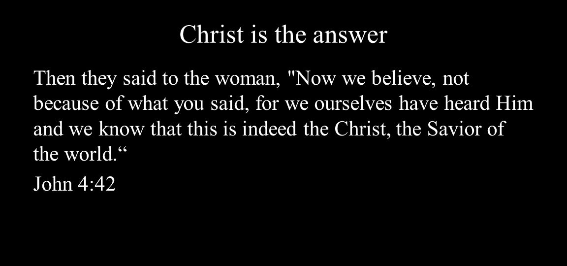 Christ is the answer Then they said to the woman, Now we believe, not because of what you said, for we ourselves have heard Him and we know that this is indeed the Christ, the Savior of the world. John 4:42