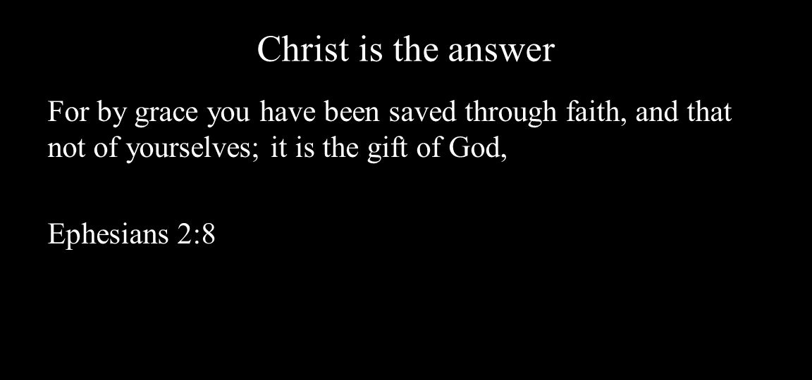 Christ is the answer For by grace you have been saved through faith, and that not of yourselves; it is the gift of God, Ephesians 2:8