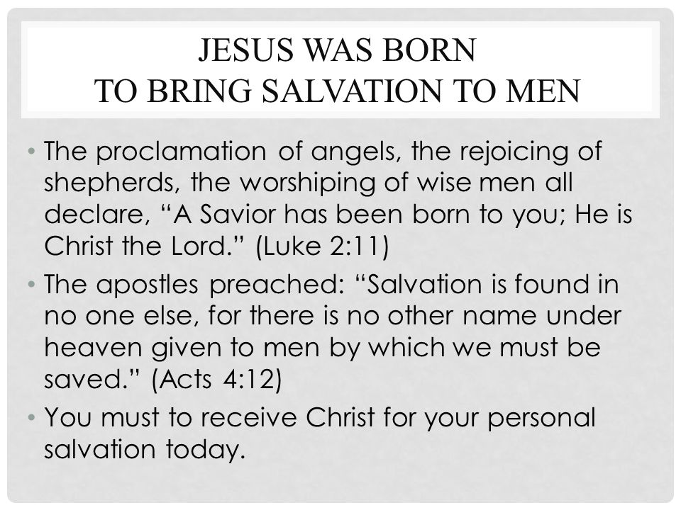 JESUS WAS BORN TO BRING SALVATION TO MEN The proclamation of angels, the rejoicing of shepherds, the worshiping of wise men all declare, A Savior has been born to you; He is Christ the Lord. (Luke 2:11) The apostles preached: Salvation is found in no one else, for there is no other name under heaven given to men by which we must be saved. (Acts 4:12) You must to receive Christ for your personal salvation today.