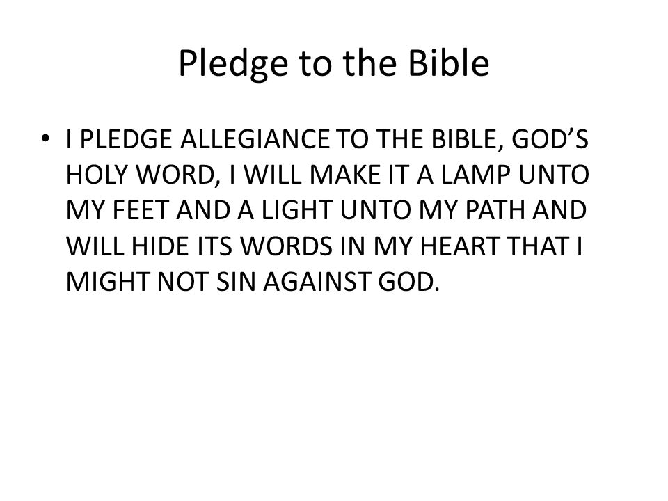 Pledge to the Bible I PLEDGE ALLEGIANCE TO THE BIBLE, GOD’S HOLY WORD, I WILL MAKE IT A LAMP UNTO MY FEET AND A LIGHT UNTO MY PATH AND WILL HIDE ITS WORDS IN MY HEART THAT I MIGHT NOT SIN AGAINST GOD.
