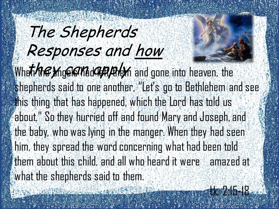 The Shepherds Responses and how they can apply When the angels had left them and gone into heaven, the shepherds said to one another, Let’s go to Bethlehem and see this thing that has happened, which the Lord has told us about. So they hurried off and found Mary and Joseph, and the baby, who was lying in the manger.