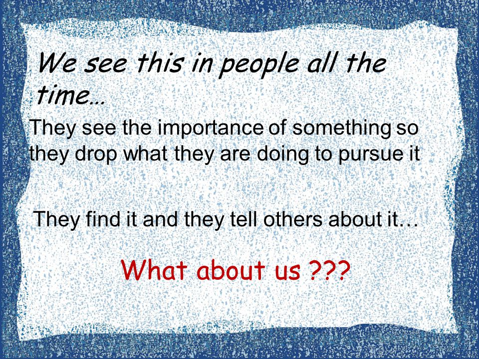 We see this in people all the time… They see the importance of something so they drop what they are doing to pursue it They find it and they tell others about it… What about us