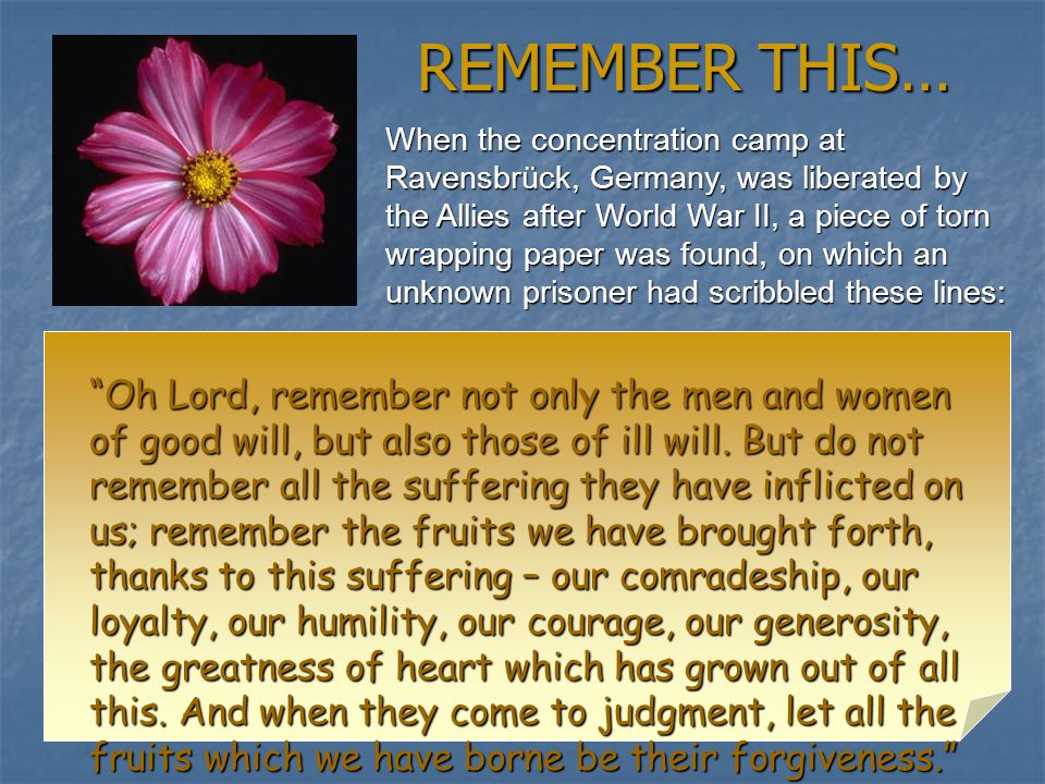 REMEMBER THIS… When the concentration camp at Ravensbrück, Germany, was liberated by the Allies after World War II, a piece of torn wrapping paper was found, on which an unknown prisoner had scribbled these lines: Oh Lord, remember not only the men and women of good will, but also those of ill will.