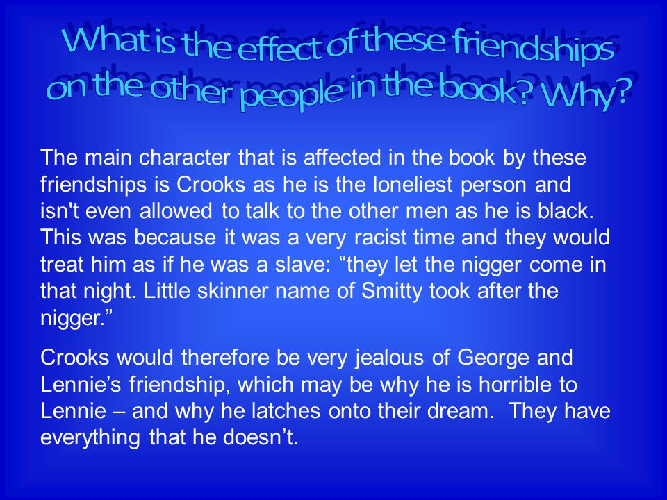 The main character that is affected in the book by these friendships is Crooks as he is the loneliest person and isn t even allowed to talk to the other men as he is black.