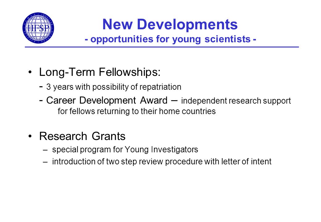 New Developments - opportunities for young scientists - Long-Term Fellowships: - 3 years with possibility of repatriation - Career Development Award – independent research support for fellows returning to their home countries Research Grants –special program for Young Investigators –introduction of two step review procedure with letter of intent