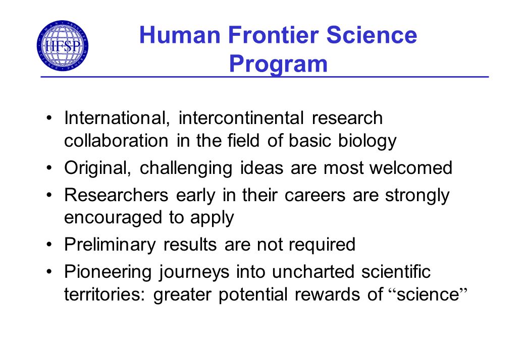 International, intercontinental research collaboration in the field of basic biology Original, challenging ideas are most welcomed Researchers early in their careers are strongly encouraged to apply Preliminary results are not required Pioneering journeys into uncharted scientific territories: greater potential rewards of science Human Frontier Science Program