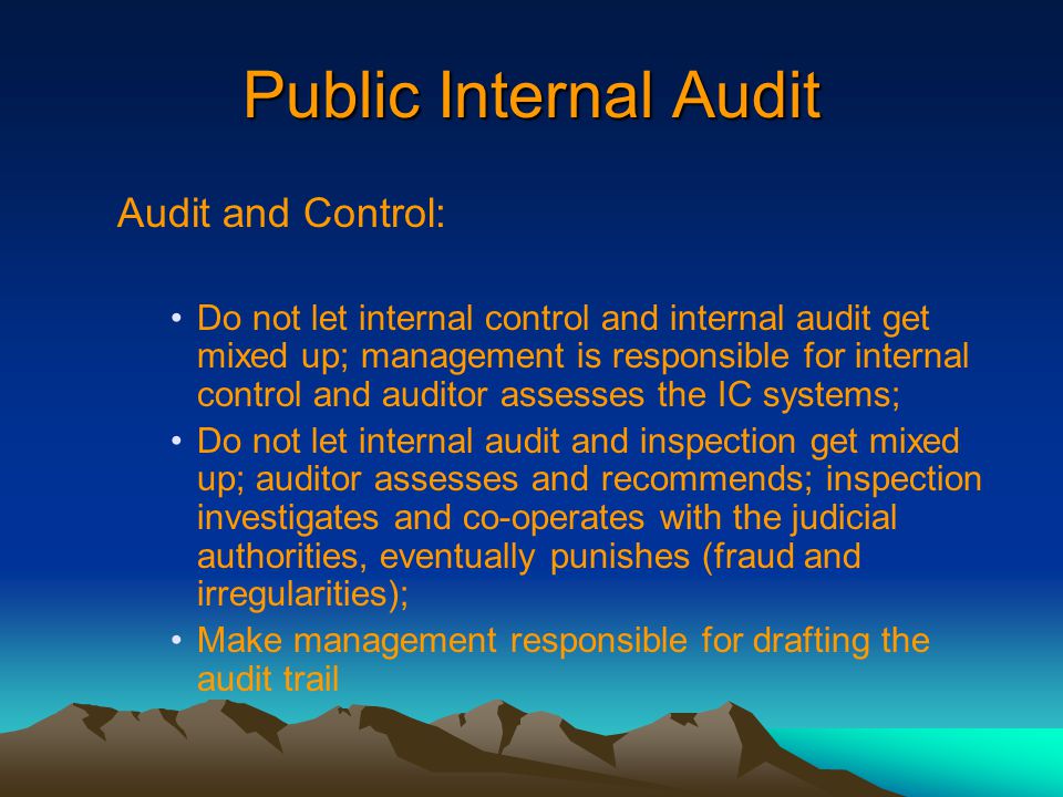 Public Internal Audit Audit and Control: Do not let internal control and internal audit get mixed up; management is responsible for internal control and auditor assesses the IC systems; Do not let internal audit and inspection get mixed up; auditor assesses and recommends; inspection investigates and co-operates with the judicial authorities, eventually punishes (fraud and irregularities); Make management responsible for drafting the audit trail