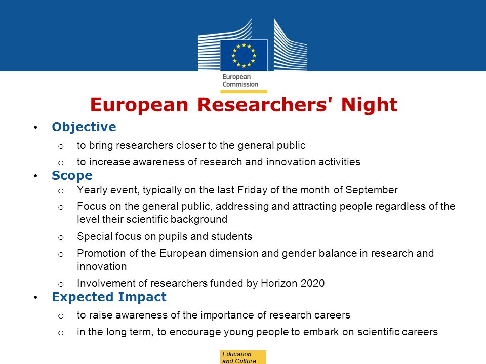 Education and Culture European Researchers Night Objective o to bring researchers closer to the general public o to increase awareness of research and innovation activities Scope o Yearly event, typically on the last Friday of the month of September o Focus on the general public, addressing and attracting people regardless of the level their scientific background o Special focus on pupils and students o Promotion of the European dimension and gender balance in research and innovation o Involvement of researchers funded by Horizon 2020 Expected Impact o to raise awareness of the importance of research careers o in the long term, to encourage young people to embark on scientific careers