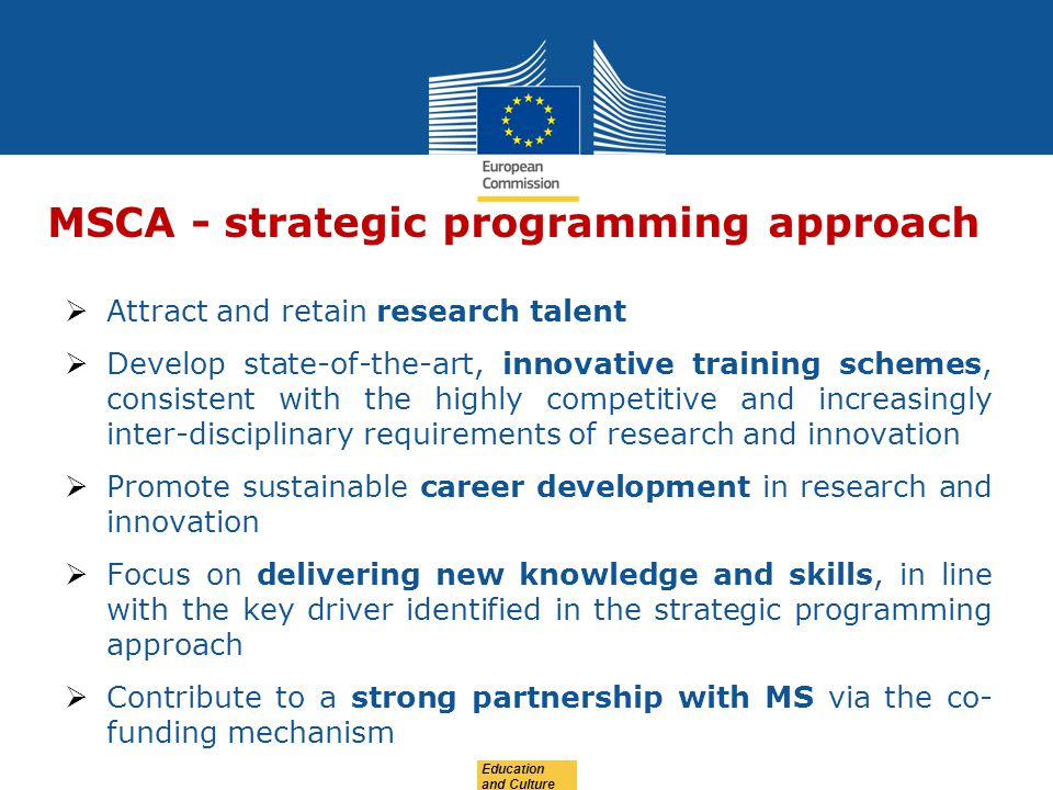 MSCA - strategic programming approach  Attract and retain research talent  Develop state-of-the-art, innovative training schemes, consistent with the highly competitive and increasingly inter-disciplinary requirements of research and innovation  Promote sustainable career development in research and innovation  Focus on delivering new knowledge and skills, in line with the key driver identified in the strategic programming approach  Contribute to a strong partnership with MS via the co- funding mechanism
