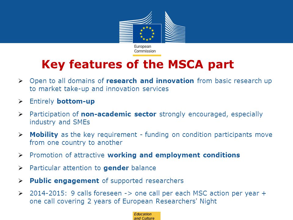 Education and Culture Key features of the MSCA part  Open to all domains of research and innovation from basic research up to market take-up and innovation services  Entirely bottom-up  Participation of non-academic sector strongly encouraged, especially industry and SMEs  Mobility as the key requirement - funding on condition participants move from one country to another  Promotion of attractive working and employment conditions  Particular attention to gender balance  Public engagement of supported researchers  : 9 calls foreseen -> one call per each MSC action per year + one call covering 2 years of European Researchers Night