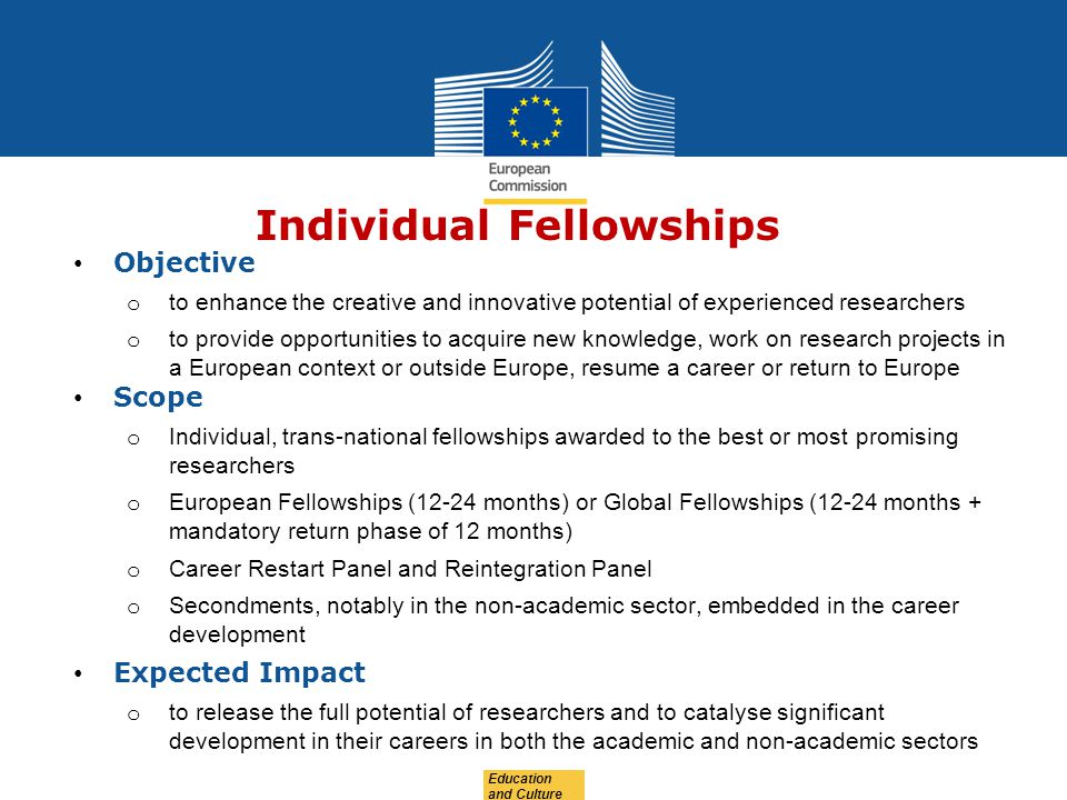 Education and Culture Individual Fellowships Objective o to enhance the creative and innovative potential of experienced researchers o to provide opportunities to acquire new knowledge, work on research projects in a European context or outside Europe, resume a career or return to Europe Scope o Individual, trans-national fellowships awarded to the best or most promising researchers o European Fellowships (12-24 months) or Global Fellowships (12-24 months + mandatory return phase of 12 months) o Career Restart Panel and Reintegration Panel o Secondments, notably in the non-academic sector, embedded in the career development Expected Impact o to release the full potential of researchers and to catalyse significant development in their careers in both the academic and non-academic sectors