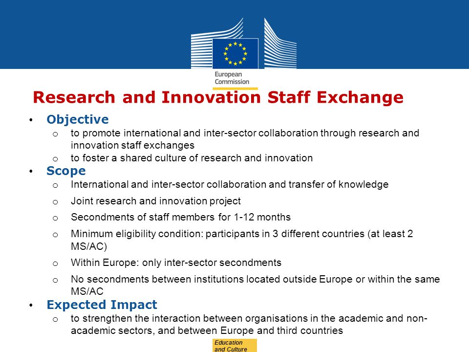 Education and Culture Research and Innovation Staff Exchange Objective o to promote international and inter-sector collaboration through research and innovation staff exchanges o to foster a shared culture of research and innovation Scope o International and inter-sector collaboration and transfer of knowledge o Joint research and innovation project o Secondments of staff members for 1-12 months o Minimum eligibility condition: participants in 3 different countries (at least 2 MS/AC) o Within Europe: only inter-sector secondments o No secondments between institutions located outside Europe or within the same MS/AC Expected Impact o to strengthen the interaction between organisations in the academic and non- academic sectors, and between Europe and third countries