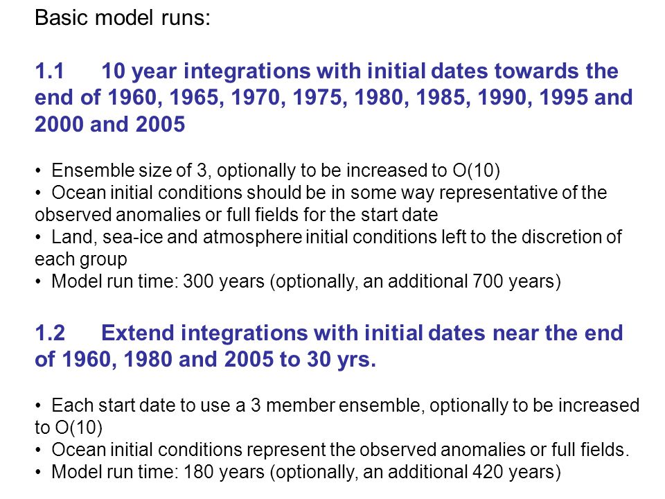 Basic model runs: year integrations with initial dates towards the end of 1960, 1965, 1970, 1975, 1980, 1985, 1990, 1995 and 2000 and 2005 Ensemble size of 3, optionally to be increased to O(10) Ocean initial conditions should be in some way representative of the observed anomalies or full fields for the start date Land, sea-ice and atmosphere initial conditions left to the discretion of each group Model run time: 300 years (optionally, an additional 700 years) 1.2Extend integrations with initial dates near the end of 1960, 1980 and 2005 to 30 yrs.
