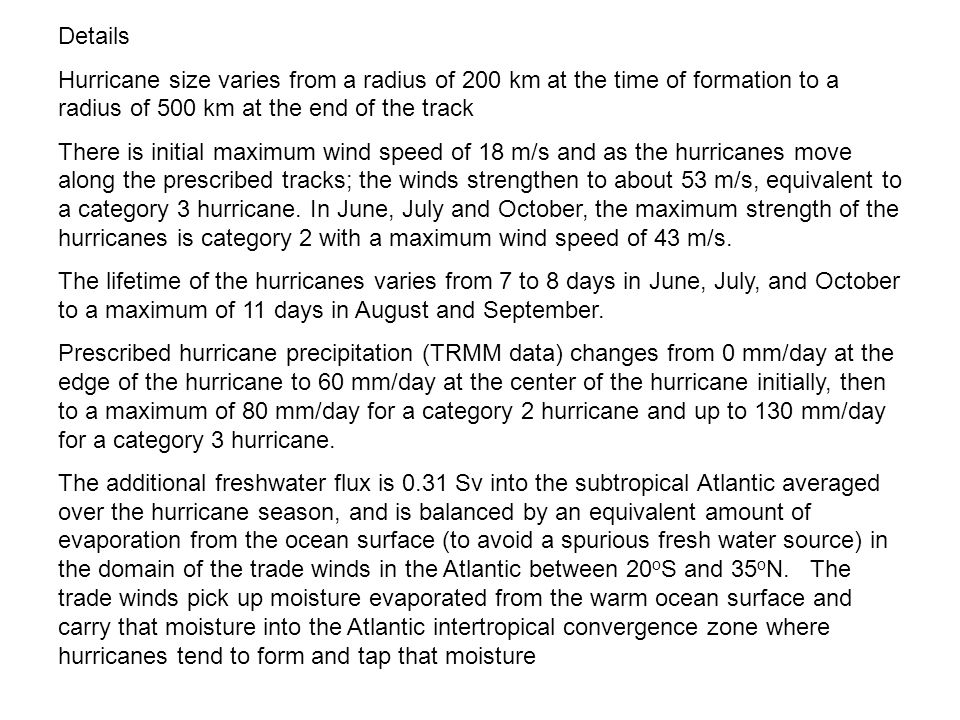 Details Hurricane size varies from a radius of 200 km at the time of formation to a radius of 500 km at the end of the track There is initial maximum wind speed of 18 m/s and as the hurricanes move along the prescribed tracks; the winds strengthen to about 53 m/s, equivalent to a category 3 hurricane.