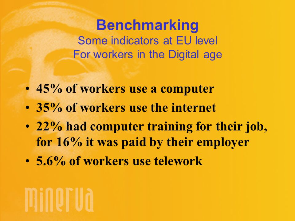 Benchmarking Some indicators at EU level For workers in the Digital age 45% of workers use a computer 35% of workers use the internet 22% had computer training for their job, for 16% it was paid by their employer 5.6% of workers use telework