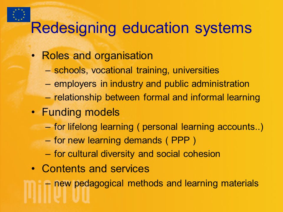 Redesigning education systems Roles and organisation –schools, vocational training, universities –employers in industry and public administration –relationship between formal and informal learning Funding models –for lifelong learning ( personal learning accounts..) –for new learning demands ( PPP ) –for cultural diversity and social cohesion Contents and services –new pedagogical methods and learning materials