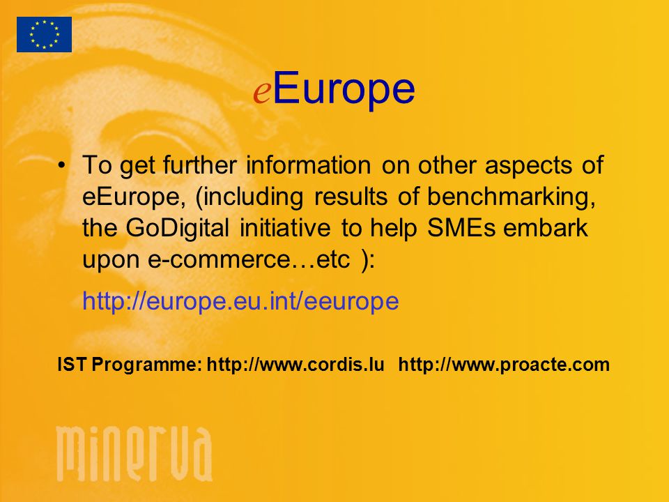 e Europe To get further information on other aspects of eEurope, (including results of benchmarking, the GoDigital initiative to help SMEs embark upon e-commerce…etc ):   IST Programme: