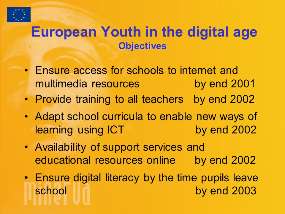 Objectives European Youth in the digital age Objectives Ensure access for schools to internet and multimedia resources by end 2001 Provide training to all teachers by end 2002 Adapt school curricula to enable new ways of learning using ICT by end 2002 Availability of support services and educational resources online by end 2002 Ensure digital literacy by the time pupils leave school by end 2003