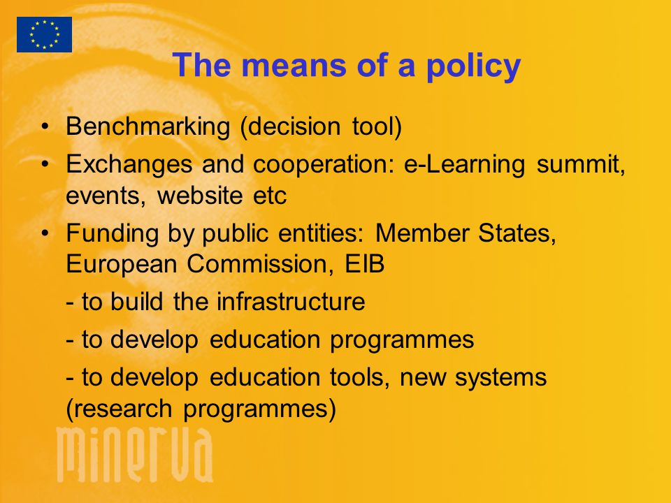 The means of a policy Benchmarking (decision tool) Exchanges and cooperation: e-Learning summit, events, website etc Funding by public entities: Member States, European Commission, EIB - to build the infrastructure - to develop education programmes - to develop education tools, new systems (research programmes)