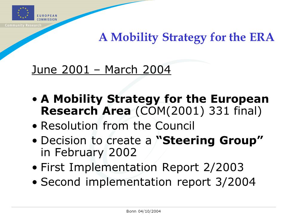 Bonn 04/10/2004 A Mobility Strategy for the ERA June 2001 – March 2004 A Mobility Strategy for the European Research Area (COM(2001) 331 final) Resolution from the Council Decision to create a Steering Group in February 2002 First Implementation Report 2/2003 Second implementation report 3/2004