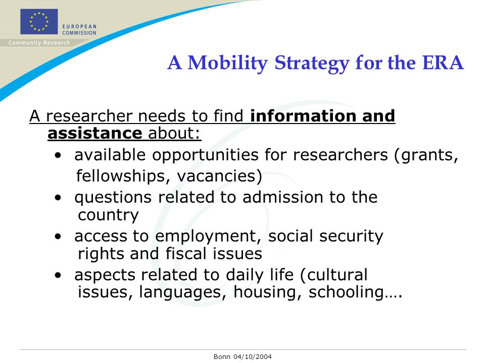 Bonn 04/10/2004 A Mobility Strategy for the ERA A researcher needs to find information and assistance about: available opportunities for researchers (grants, fellowships, vacancies) questions related to admission to the country access to employment, social security rights and fiscal issues aspects related to daily life (cultural issues, languages, housing, schooling….