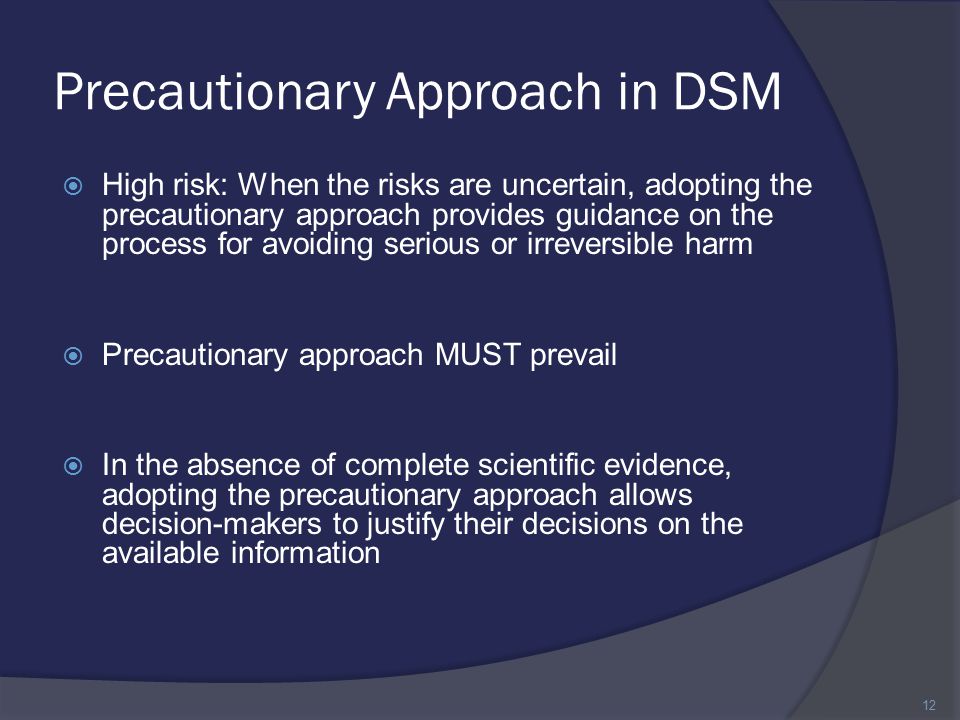 Precautionary Approach in DSM  High risk: When the risks are uncertain, adopting the precautionary approach provides guidance on the process for avoiding serious or irreversible harm  Precautionary approach MUST prevail  In the absence of complete scientific evidence, adopting the precautionary approach allows decision-makers to justify their decisions on the available information 12