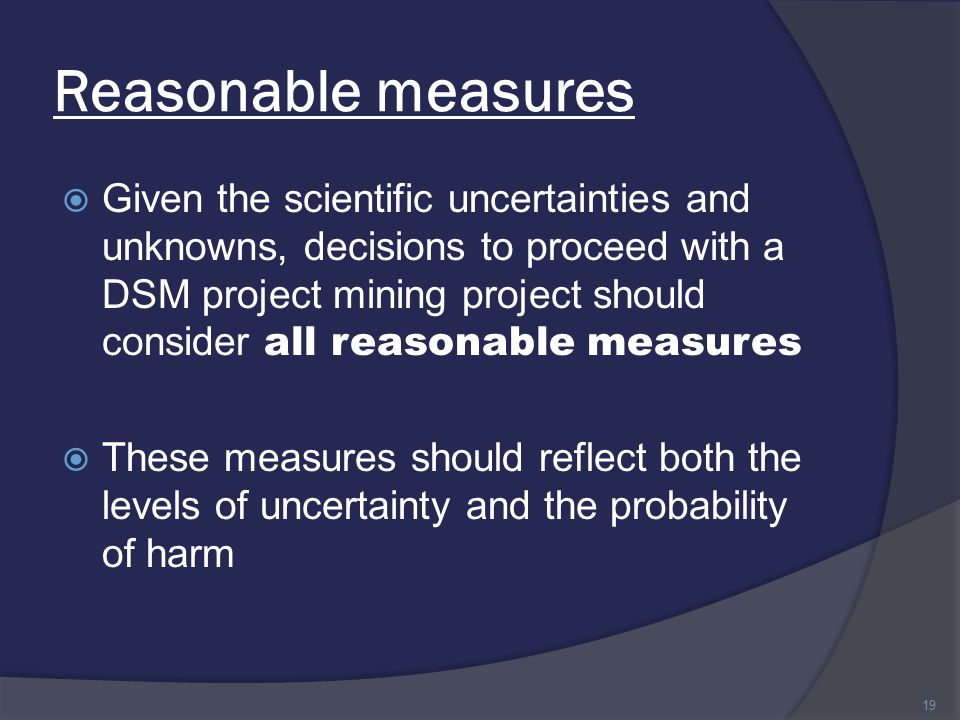Reasonable measures  Given the scientific uncertainties and unknowns, decisions to proceed with a DSM project mining project should consider all reasonable measures  These measures should reflect both the levels of uncertainty and the probability of harm 19