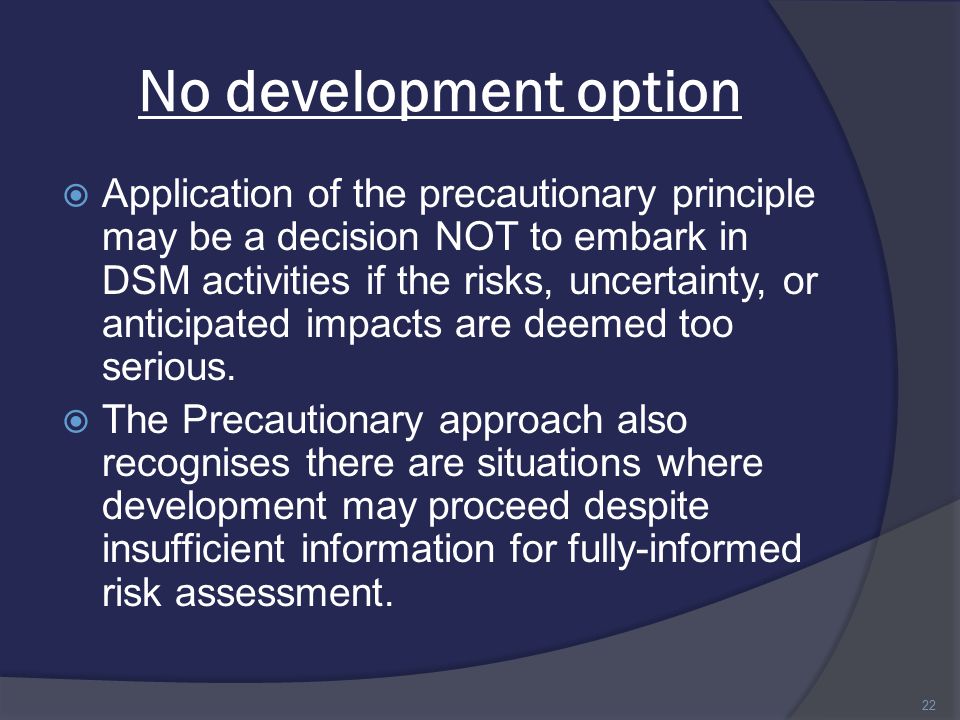 No development option  Application of the precautionary principle may be a decision NOT to embark in DSM activities if the risks, uncertainty, or anticipated impacts are deemed too serious.