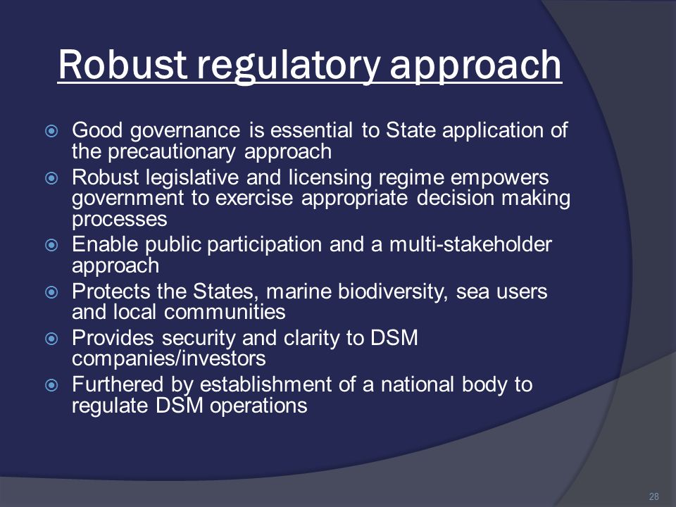 Robust regulatory approach  Good governance is essential to State application of the precautionary approach  Robust legislative and licensing regime empowers government to exercise appropriate decision making processes  Enable public participation and a multi-stakeholder approach  Protects the States, marine biodiversity, sea users and local communities  Provides security and clarity to DSM companies/investors  Furthered by establishment of a national body to regulate DSM operations 28