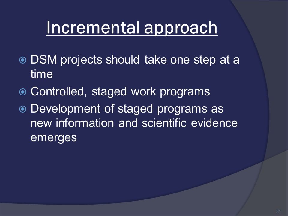 Incremental approach  DSM projects should take one step at a time  Controlled, staged work programs  Development of staged programs as new information and scientific evidence emerges 31