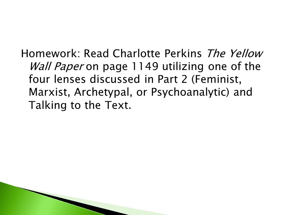 Homework: Read Charlotte Perkins The Yellow Wall Paper on page 1149 utilizing one of the four lenses discussed in Part 2 (Feminist, Marxist, Archetypal, or Psychoanalytic) and Talking to the Text.