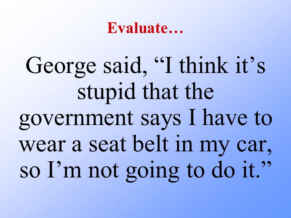 Evaluate… George said, I think it’s stupid that the government says I have to wear a seat belt in my car, so I’m not going to do it.