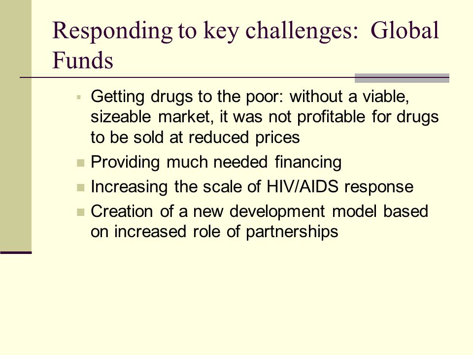 Responding to key challenges: Global Funds  Getting drugs to the poor: without a viable, sizeable market, it was not profitable for drugs to be sold at reduced prices Providing much needed financing Increasing the scale of HIV/AIDS response Creation of a new development model based on increased role of partnerships