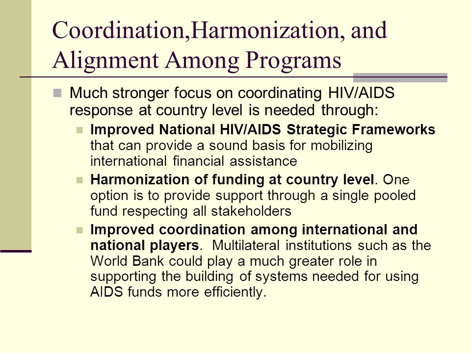 Coordination,Harmonization, and Alignment Among Programs Much stronger focus on coordinating HIV/AIDS response at country level is needed through: Improved National HIV/AIDS Strategic Frameworks that can provide a sound basis for mobilizing international financial assistance Harmonization of funding at country level.