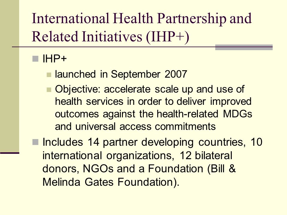 International Health Partnership and Related Initiatives (IHP+) IHP+ launched in September 2007 Objective: accelerate scale up and use of health services in order to deliver improved outcomes against the health-related MDGs and universal access commitments Includes 14 partner developing countries, 10 international organizations, 12 bilateral donors, NGOs and a Foundation (Bill & Melinda Gates Foundation).