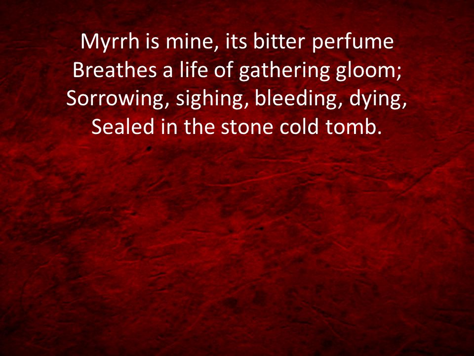 Myrrh is mine, its bitter perfume Breathes a life of gathering gloom; Sorrowing, sighing, bleeding, dying, Sealed in the stone cold tomb.