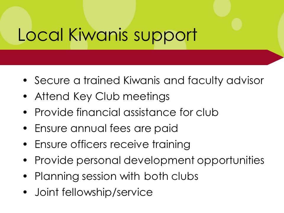 Local Kiwanis support Secure a trained Kiwanis and faculty advisor Attend Key Club meetings Provide financial assistance for club Ensure annual fees are paid Ensure officers receive training Provide personal development opportunities Planning session with both clubs Joint fellowship/service
