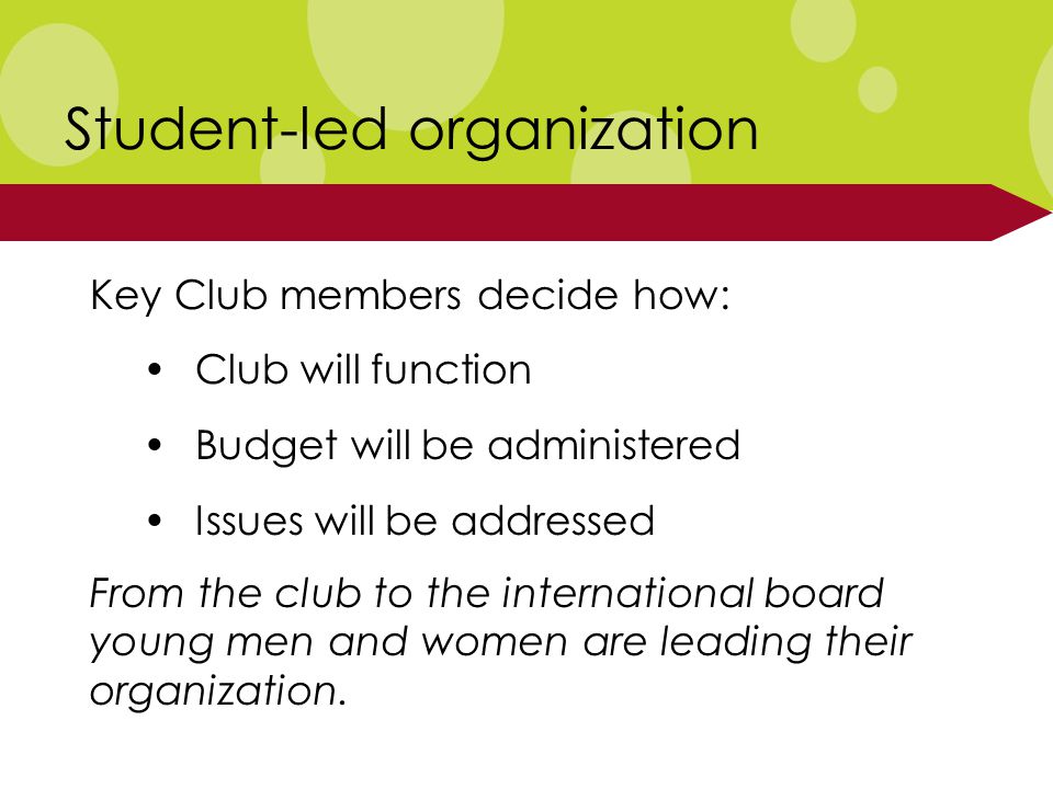 Student-led organization Key Club members decide how: Club will function Budget will be administered Issues will be addressed From the club to the international board young men and women are leading their organization.