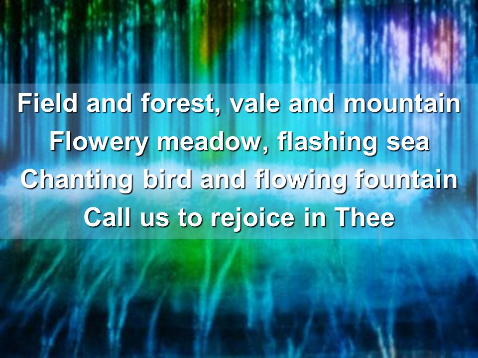 Field and forest, vale and mountain Flowery meadow, flashing sea Chanting bird and flowing fountain Call us to rejoice in Thee