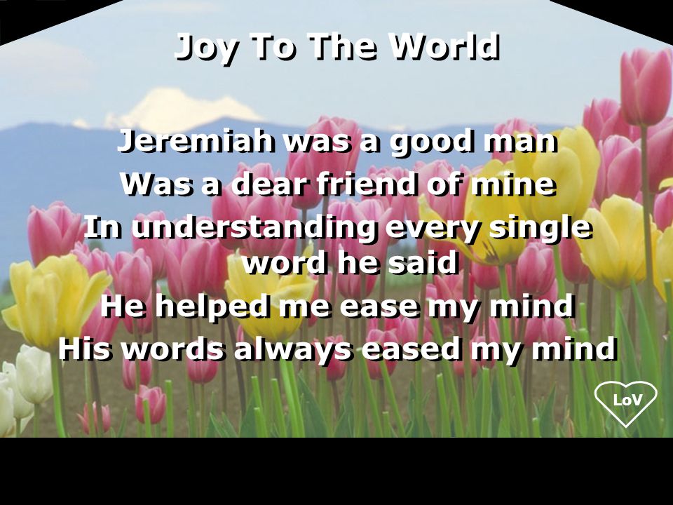 Joy To The World Jeremiah was a good man Was a dear friend of mine In understanding every single word he said He helped me ease my mind His words always eased my mind Jeremiah was a good man Was a dear friend of mine In understanding every single word he said He helped me ease my mind His words always eased my mind
