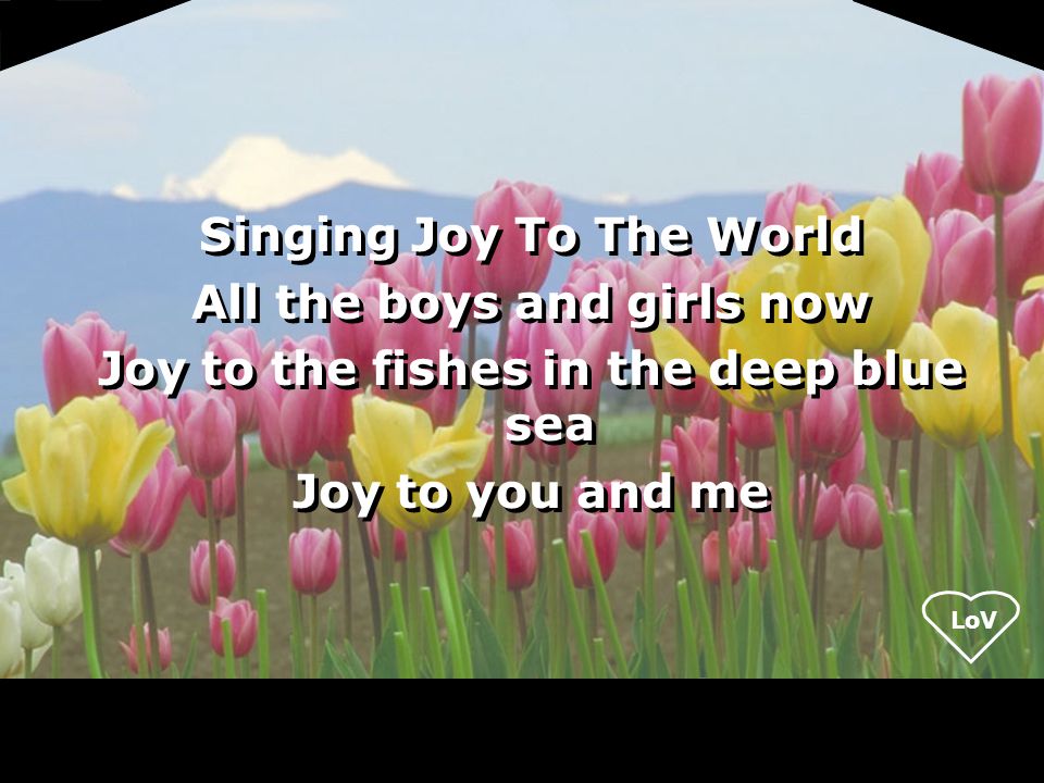 LoV Singing Joy To The World All the boys and girls now Joy to the fishes in the deep blue sea Joy to you and me Singing Joy To The World All the boys and girls now Joy to the fishes in the deep blue sea Joy to you and me
