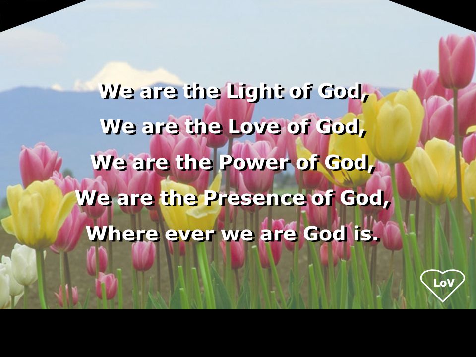 LoV We are the Light of God, We are the Love of God, We are the Power of God, We are the Presence of God, Where ever we are God is.