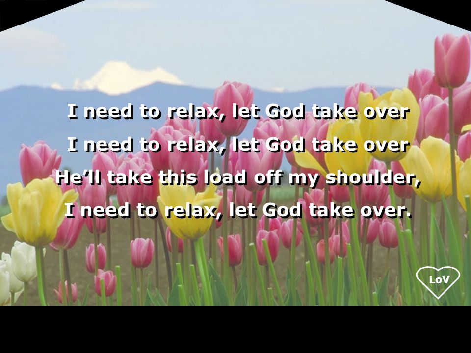 LoV I need to relax, let God take over He’ll take this load off my shoulder, I need to relax, let God take over.