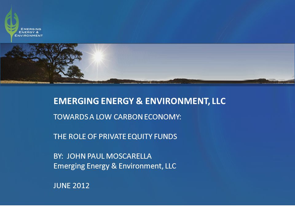 1 EMERGING ENERGY & ENVIRONMENT, LLC TOWARDS A LOW CARBON ECONOMY: THE ROLE OF PRIVATE EQUITY FUNDS BY: JOHN PAUL MOSCARELLA Emerging Energy & Environment, LLC JUNE 2012
