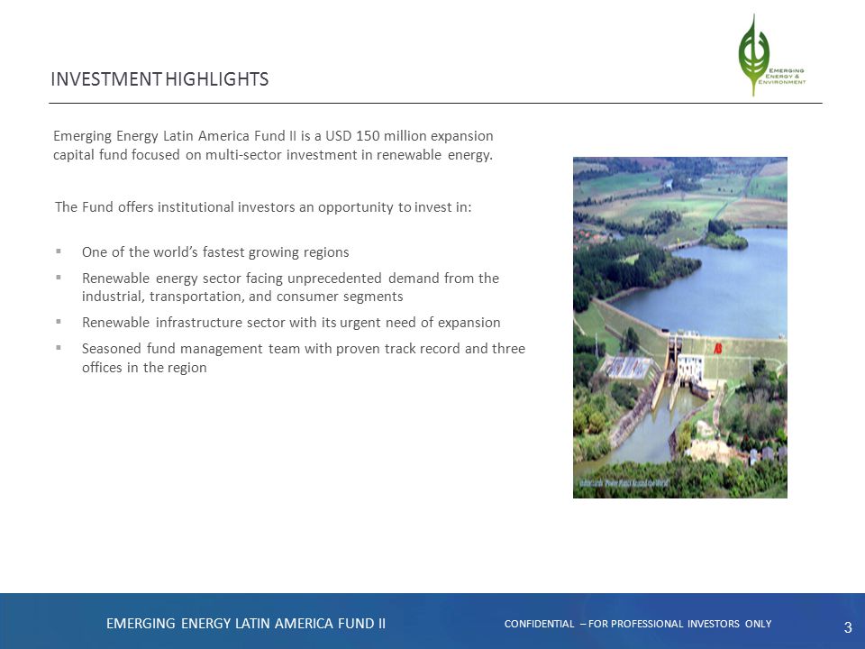 3 INVESTMENT HIGHLIGHTS EMERGING ENERGY LATIN AMERICA FUND II CONFIDENTIAL – FOR PROFESSIONAL INVESTORS ONLY Emerging Energy Latin America Fund II is a USD 150 million expansion capital fund focused on multi-sector investment in renewable energy.