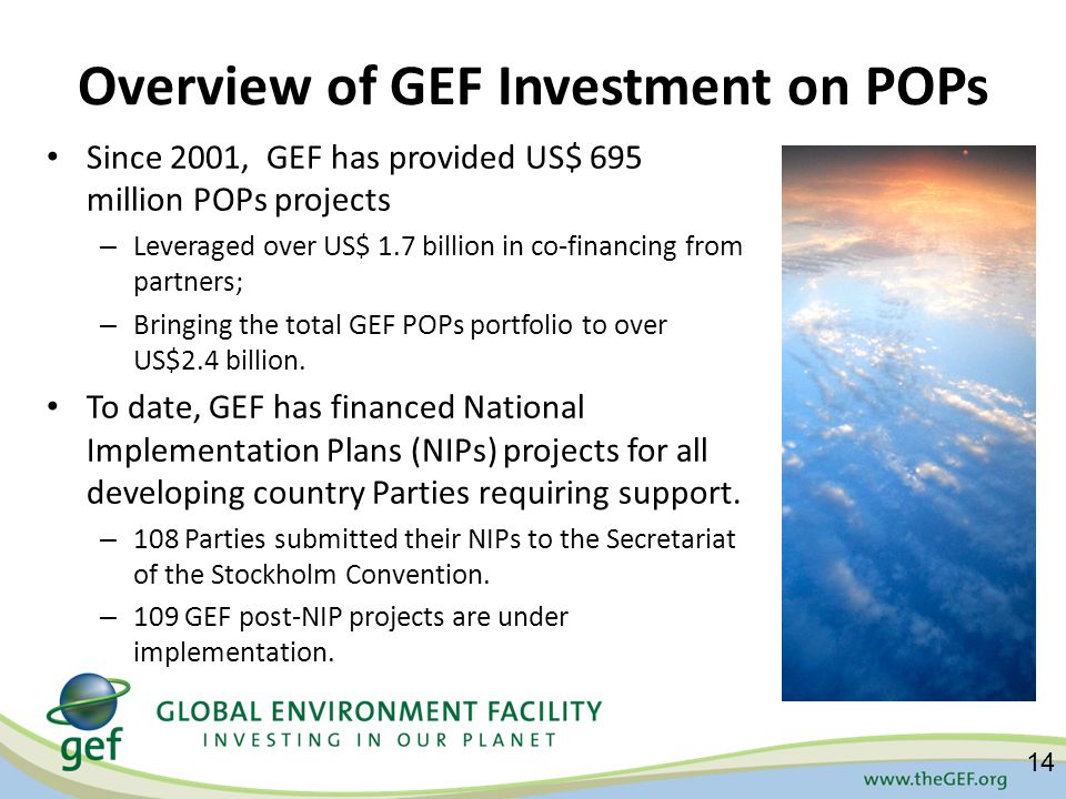 Overview of GEF Investment on POPs Since 2001, GEF has provided US$ 695 million POPs projects – Leveraged over US$ 1.7 billion in co-financing from partners; – Bringing the total GEF POPs portfolio to over US$2.4 billion.