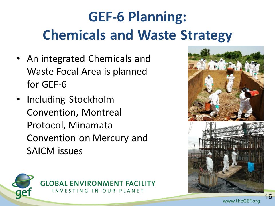 GEF-6 Planning: Chemicals and Waste Strategy An integrated Chemicals and Waste Focal Area is planned for GEF-6 Including Stockholm Convention, Montreal Protocol, Minamata Convention on Mercury and SAICM issues 16